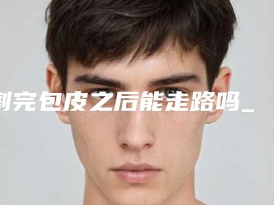割完包皮之后能走路吗_包皮割到什么位置合适