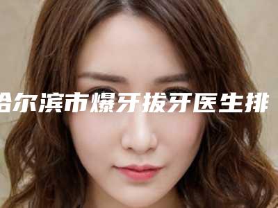 哈尔滨市爆牙拔牙医生排名清单一览-哈尔滨市张雪冰口腔医生
