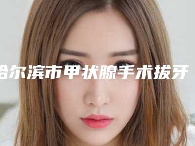 哈尔滨市甲状腺手术拔牙价格表2025一览表-哈尔滨市甲状腺手术拔牙价格