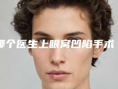 哪个医生上眼窝凹陷手术得好国内:上眼窝凹陷手术医生前50重磅介绍