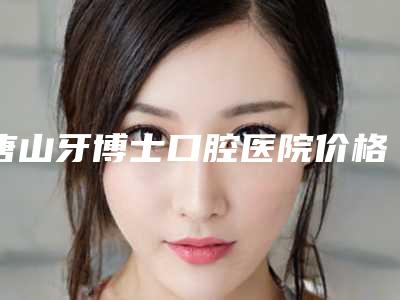 唐山牙博士口腔医院价格价位表正规全面曝光附牙齿美白贴面案例