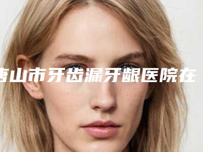 唐山市牙齿漏牙龈医院在榜清单TOP实力谁更好-唐山倾城医疗美容门诊入围