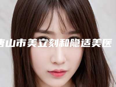 唐山市美立刻和隐适美医生排名榜前十佳最新收录(刘静医生医美5强实力不俗)