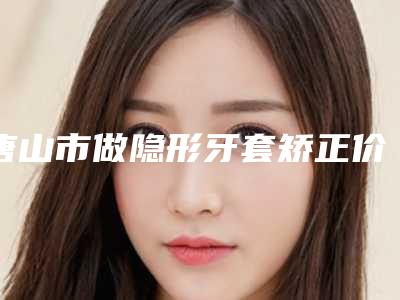 唐山市做隐形牙套矫正价格(价目)全新一期发布(做隐形牙套矫正均价为:14851元)