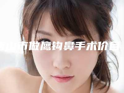 唐山市做鹰钩鼻手术价目表新版火爆上线-唐山市路南医院华北煤炭医学院附属医院路南分院价格是多少呀