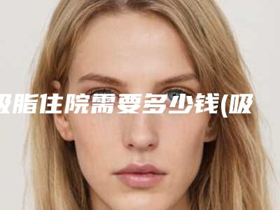 吸脂住院需要多少钱(吸脂住院需要多少钱一次)