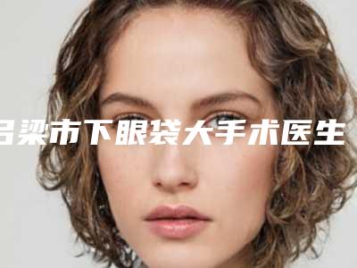 吕梁市下眼袋大手术医生上榜清单前10强好评不断-吕梁市下眼袋大手术医生