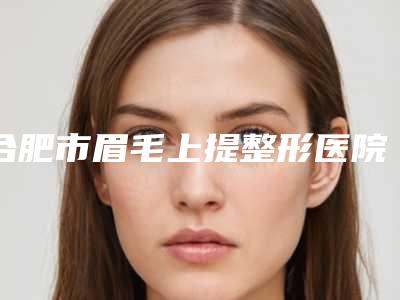 合肥市眉毛上提整形医院在榜名单比较中意(福华世家整形美容收费标准并不高)