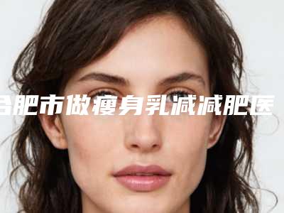 合肥市做瘦身乳减减肥医院上榜名单前十位评测推荐-合肥红妆美容