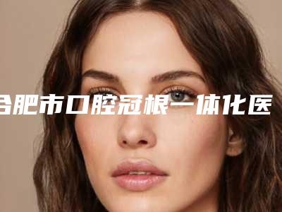 合肥市口腔冠根一体化医院排名榜实力口碑无可争议（合肥市口腔冠根一体化口腔医院选了不亏~）