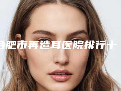 合肥市再造耳医院排行十强标准发布-合肥市再造耳整形医院