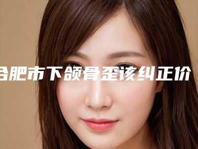 合肥市下颌骨歪该纠正价格(价目)手术价位-合肥市下颌骨歪该纠正手术要花费多少