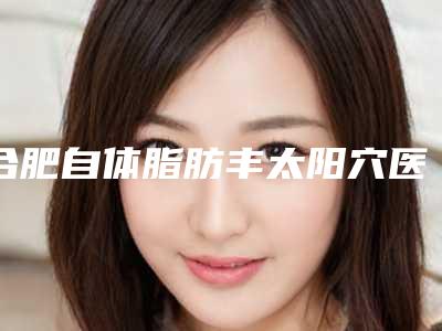 合肥自体脂肪丰太阳穴医院前十,合肥中山医院整形美容科上榜前三,第九名设施齐全