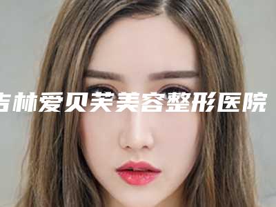 吉林爱贝芙美容整形医院哪家更正规?