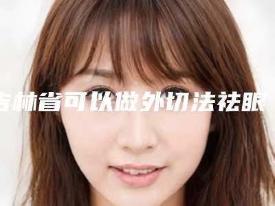 吉林省可以做外切法祛眼袋手术的医院(中日韩医疗美容门诊部(朝阳店)绝不踩雷)