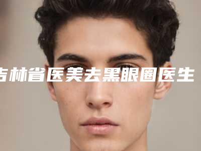 吉林省医美去黑眼圈医生口碑排名前十佳快速收藏(韩柏宏医生术后真实评价)