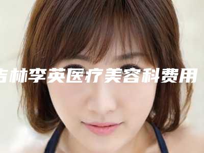 吉林李英医疗美容科费用表明细2025同步附先天性小耳畸形矫正案例