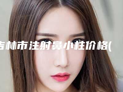 吉林市注射鼻小柱价格(费用)清单2025对外公示-吉林市注射鼻小柱术费用是多少呢