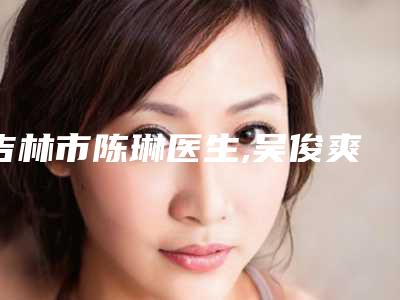 吉林市陈琳医生,吴俊爽医生怎么样哪个大夫手术做的好
