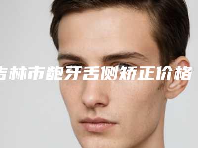 吉林市龅牙舌侧矫正价格价位表特色经典项目-吉林市龅牙舌侧矫正价格