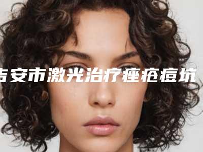 吉安市激光治疗痤疮痘坑医生上榜清单综合实力都是哪几个-邓建薇医生收费标准、效果图一并分享
