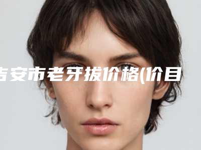 吉安市老牙拔价格(价目)表超人气项目2025一览-吉安市老牙拔价格