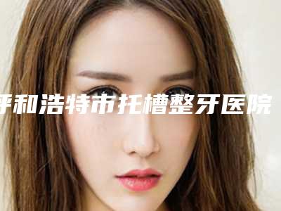 呼和浩特市托槽整牙医院排行深入了解（呼和浩特至美口腔(绿地店)口碑反馈）