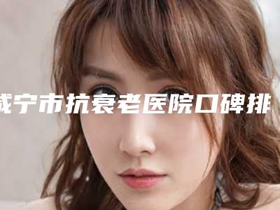 咸宁市抗衰老医院口碑排行榜前十精选排名-湖北芯微医疗美容门诊部实力pk大对比