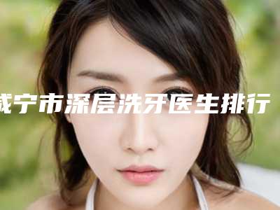 咸宁市深层洗牙医生排行榜实力口碑逐一点评-咸宁市深层洗牙口腔医生