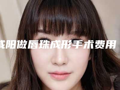 咸阳做唇珠成形手术费用是多少(下嘴唇整形手术要多少钱)