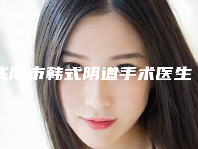 咸阳市韩式阴道手术医生哪个实力赞-王晓勋整形医生实力及案例一览