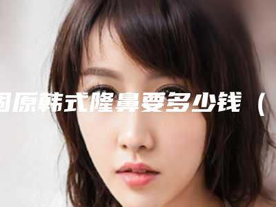 固原韩式隆鼻要多少钱(遵义隆鼻要多少钱)