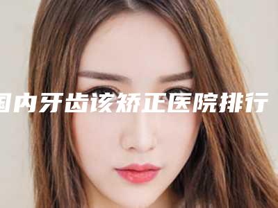 国内牙齿该矫正医院排行榜:牙齿该矫正医院强榜前50热力推荐