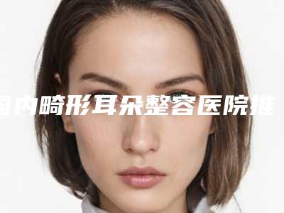 国内畸形耳朵整容医院推荐:畸形耳朵整容医院top50强势揭秘