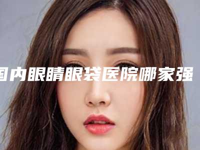 国内眼睛眼袋医院哪家强：眼睛眼袋医院前50名集合
