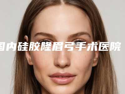 国内硅胶隆眉弓手术医院排名：硅胶隆眉弓手术医院强榜前50哪些技术强
