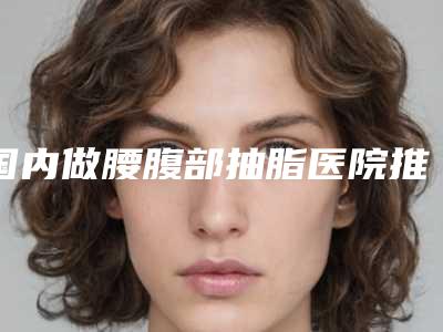 国内做腰腹部抽脂医院推荐：做腰腹部抽脂医院前50一文速读