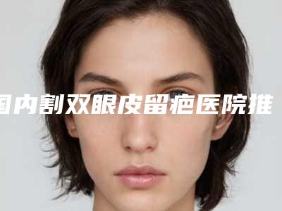 国内割双眼皮留疤医院推荐:割双眼皮留疤医院top50榜单如下