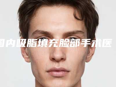 国内吸脂填充脸部手术医院哪家强:吸脂填充脸部手术医院前50名公立医院科实力不俗