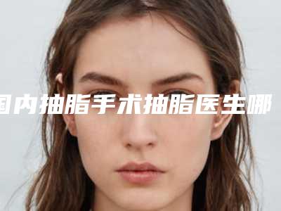 国内抽脂手术抽脂医生哪个更正规:抽脂手术抽脂医生50强详情分析