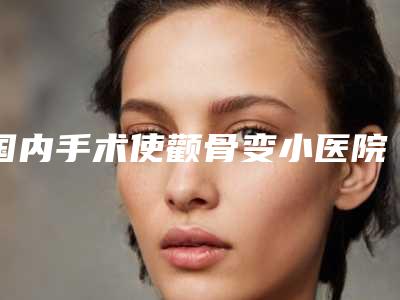 国内手术使颧骨变小医院哪家强:手术使颧骨变小医院top50哪家更权威