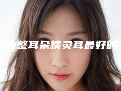 国内整耳朵精灵耳最好的医院:整耳朵精灵耳医院top50公示