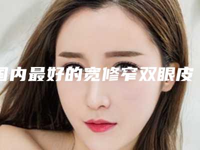 国内最好的宽修窄双眼皮修复医生-包头市王晓平整形医生