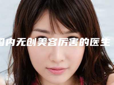 国内无创美容厉害的医生:无创美容医生50强真实推荐