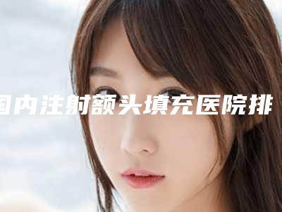 国内注射额头填充医院排行榜:注射额头填充医院前50佳口碑榜公布