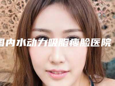 国内水动力吸脂瘦脸医院排行榜：水动力吸脂瘦脸医院top50红榜优先告知