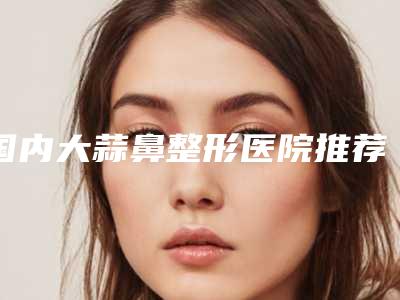 国内大蒜鼻整形医院推荐:大蒜鼻整形医院前50强详细资料