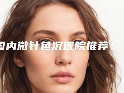 国内微针色沉医院推荐：微针色沉医院综合实力top50强年中盘点