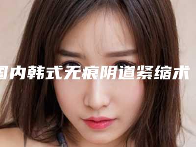 国内韩式无痕阴道紧缩术医院哪家强:韩式无痕阴道紧缩术医院前50名口碑机构评测