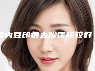 国内豆印痕去除医院较好:豆印痕去除医院前50名哪个口碑好